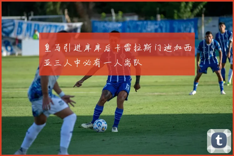 皇马引进库库后卡雷拉斯门迪加西亚三人中必有一人离队