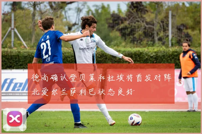 德尚确认登贝莱和杜埃将首发对阵北爱尔兰萨利巴状态良好