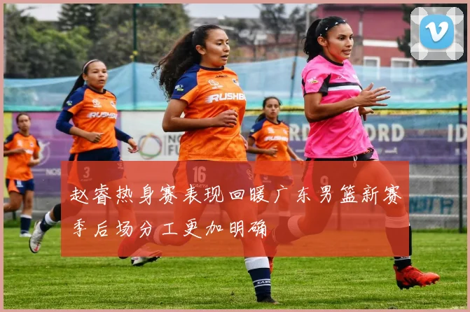 赵睿热身赛表现回暖广东男篮新赛季后场分工更加明确