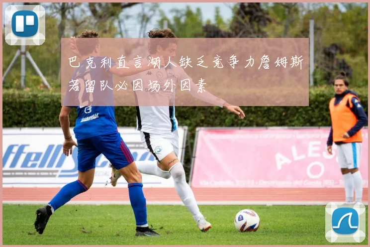 巴克利直言湖人缺乏竞争力詹姆斯若留队必因场外因素
