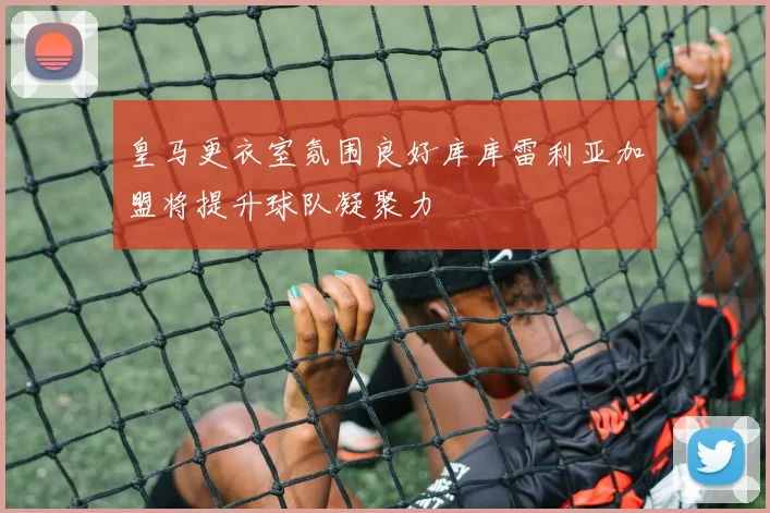 皇马更衣室氛围良好库库雷利亚加盟将提升球队凝聚力