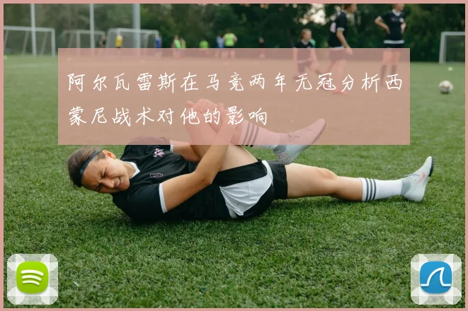 阿尔瓦雷斯在马竞两年无冠分析西蒙尼战术对他的影响