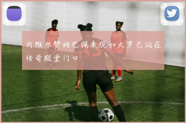内维尔赞姆巴佩表现如大罗已站在传奇殿堂门口