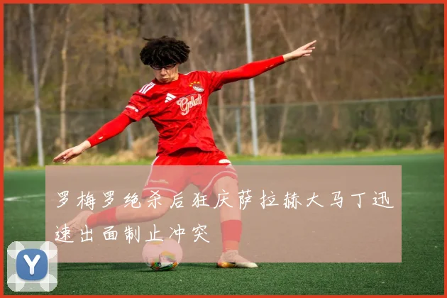 罗梅罗绝杀后狂庆萨拉赫大马丁迅速出面制止冲突