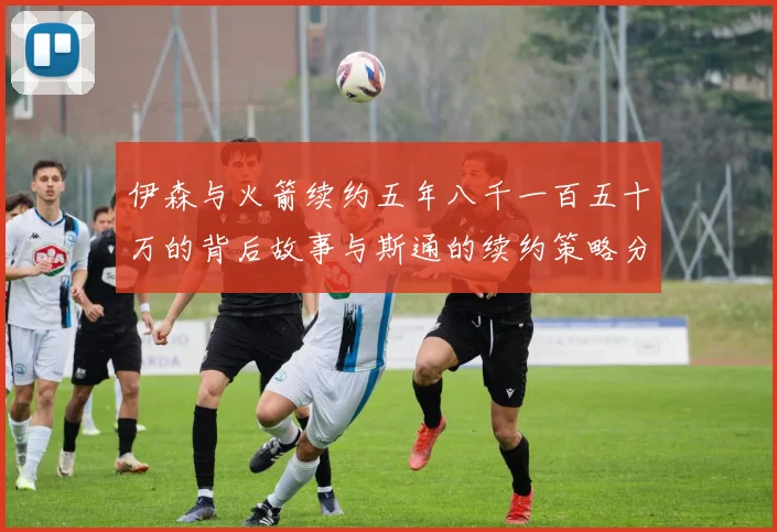 伊森与火箭续约五年八千一百五十万的背后故事与斯通的续约策略分析