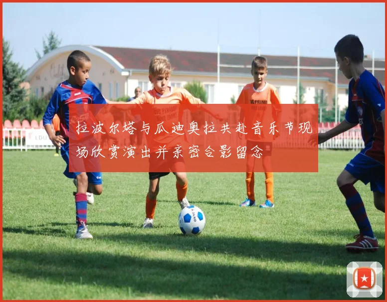 拉波尔塔与瓜迪奥拉共赴音乐节现场欣赏演出并亲密合影留念