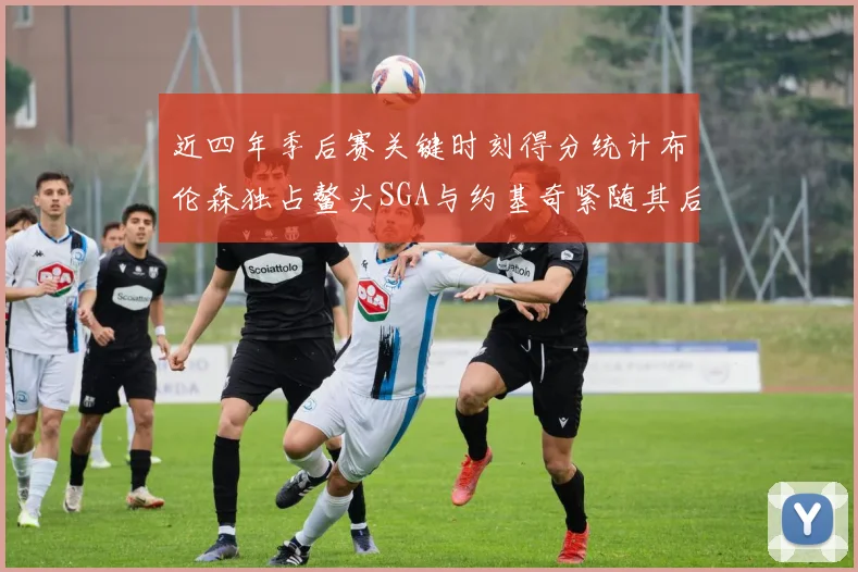 近四年季后赛关键时刻得分统计布伦森独占鳌头SGA与约基奇紧随其后
