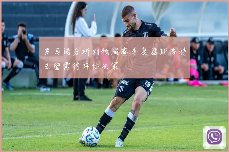 罗马诺分析利物浦赛季复盘斯洛特去留需待评估决策