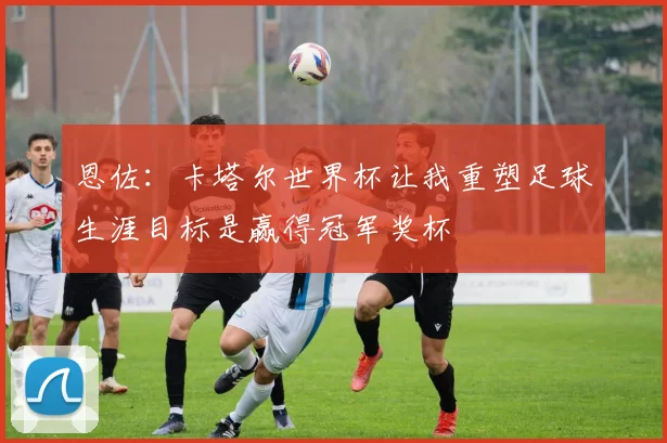 恩佐：卡塔尔世界杯让我重塑足球生涯目标是赢得冠军奖杯