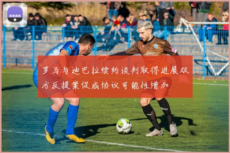 罗马与迪巴拉续约谈判取得进展双方反提案促成协议可能性增加