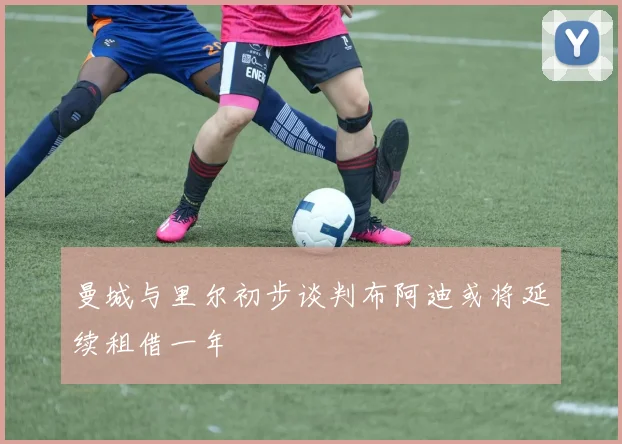 曼城与里尔初步谈判布阿迪或将延续租借一年