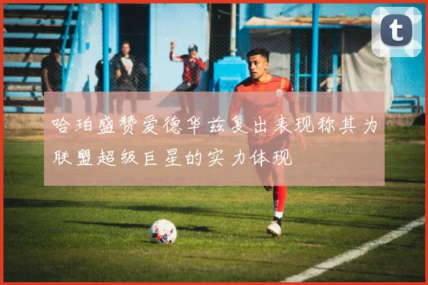 哈珀盛赞爱德华兹复出表现称其为联盟超级巨星的实力体现