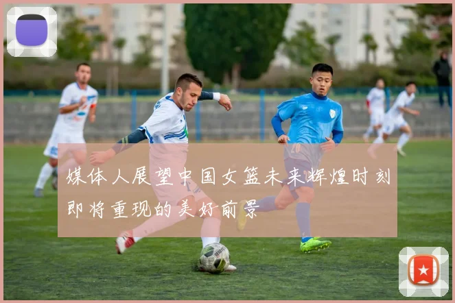 媒体人展望中国女篮未来辉煌时刻即将重现的美好前景