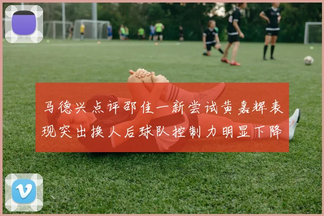 马德兴点评邵佳一新尝试黄嘉辉表现突出换人后球队控制力明显下降