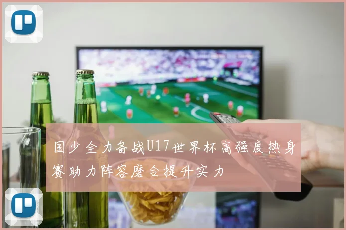 国少全力备战U17世界杯高强度热身赛助力阵容磨合提升实力