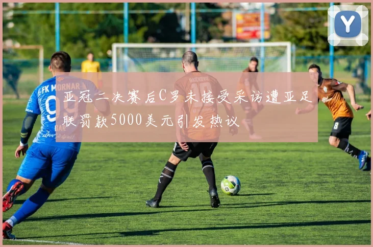 亚冠二决赛后C罗未接受采访遭亚足联罚款5000美元引发热议