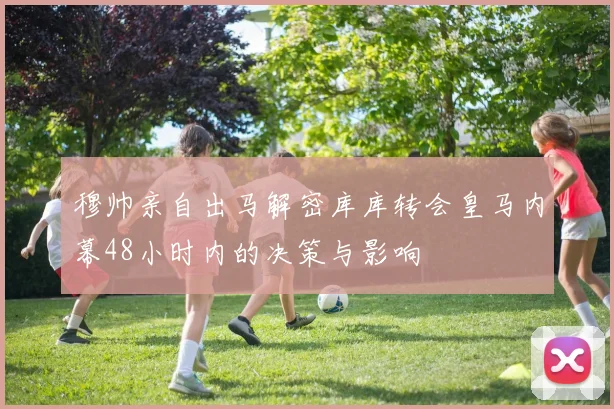 穆帅亲自出马解密库库转会皇马内幕48小时内的决策与影响