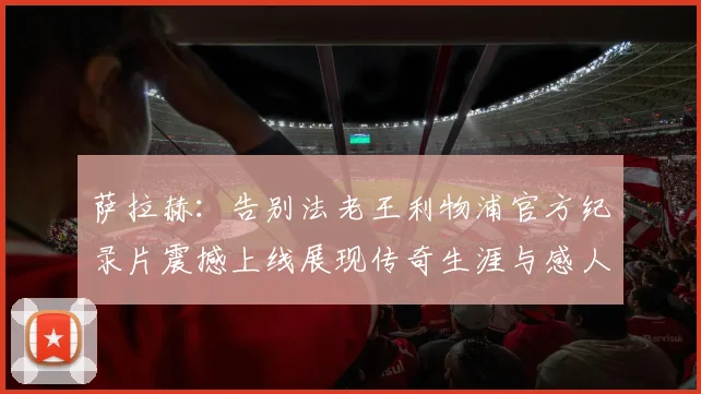 萨拉赫：告别法老王利物浦官方纪录片震撼上线展现传奇生涯与感人时刻
