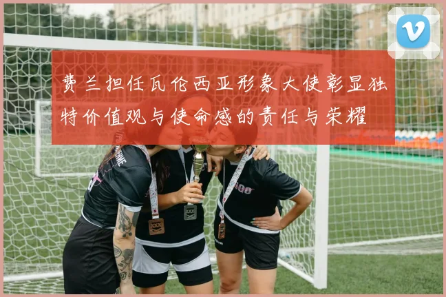 费兰担任瓦伦西亚形象大使彰显独特价值观与使命感的责任与荣耀