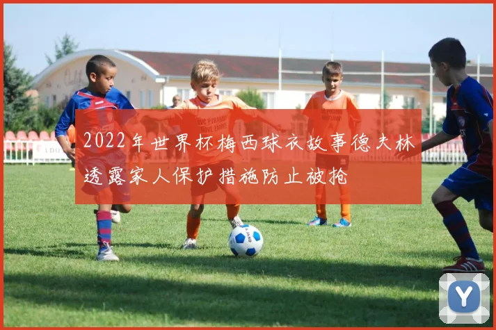 2022年世界杯梅西球衣故事德夫林透露家人保护措施防止被抢