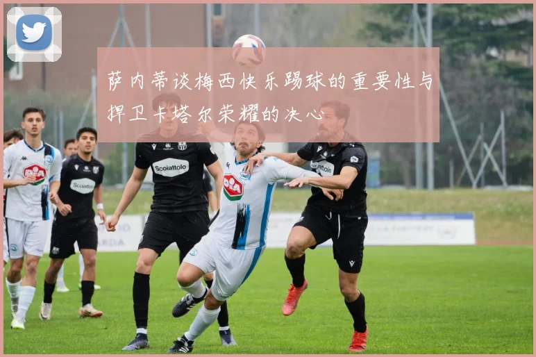 萨内蒂谈梅西快乐踢球的重要性与捍卫卡塔尔荣耀的决心
