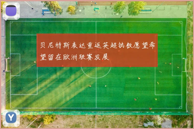 贝尼特斯表达重返英超执教愿望希望留在欧洲联赛发展