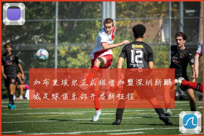 加布里埃尔正式租借加盟深圳新鹏城足球俱乐部开启新征程